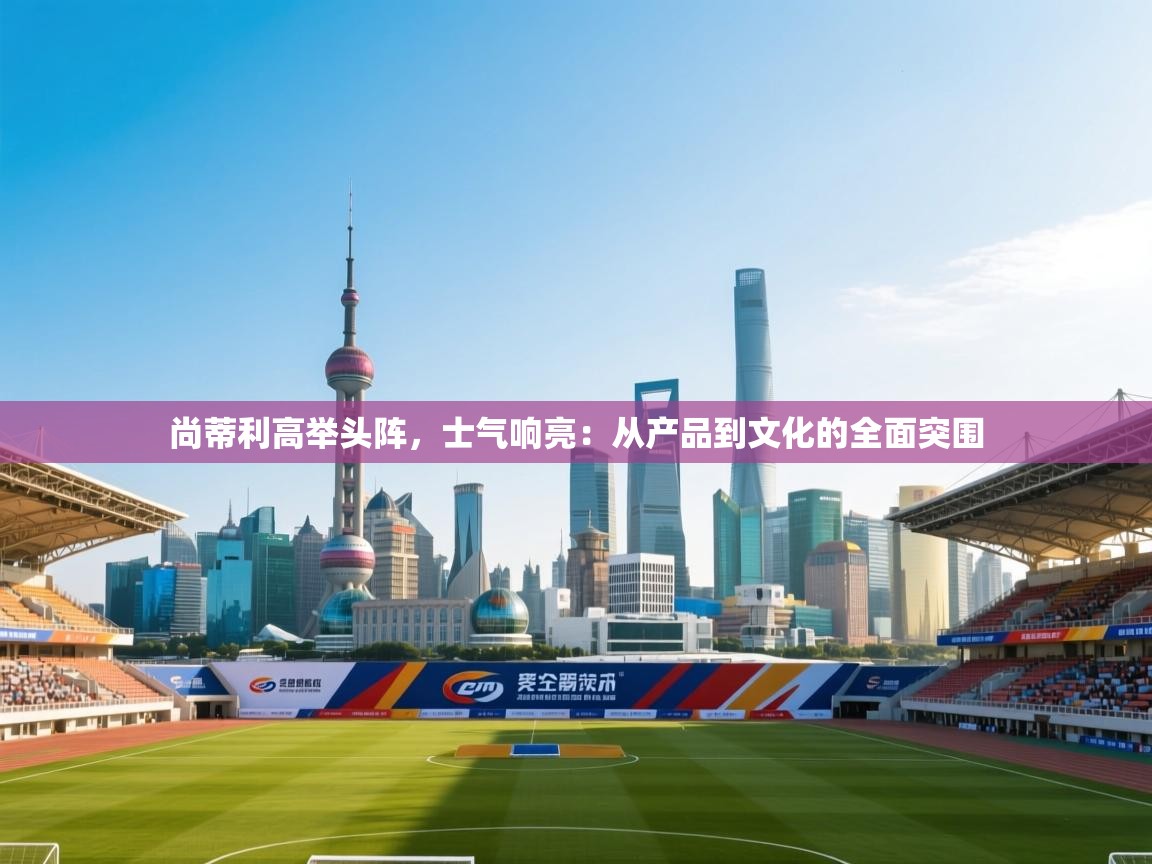 开云kaiyun体育app入口下载官网-尚蒂利高举头阵，士气响亮：从产品到文化的全面突围  第1张