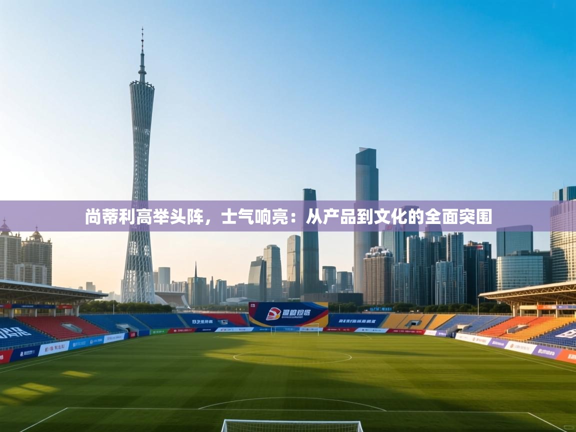 开云kaiyun体育app入口下载官网-尚蒂利高举头阵，士气响亮：从产品到文化的全面突围  第3张